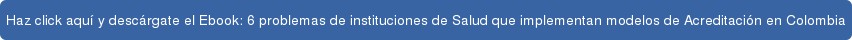 Haz click aquí y descárgate el Ebook: 6 problemas de instituciones de Salud que  implementan modelos de Acreditación en Colombia